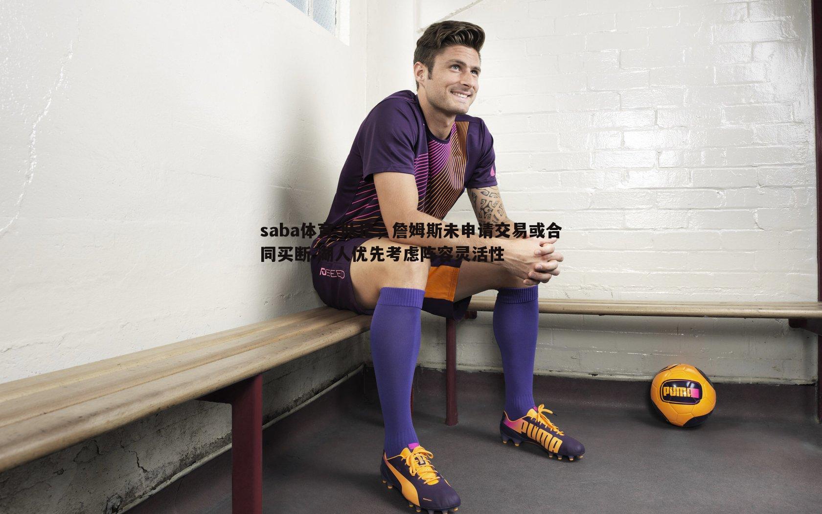 队记,詹姆斯未申请交易或合同买断 湖人优先考虑阵容灵活性